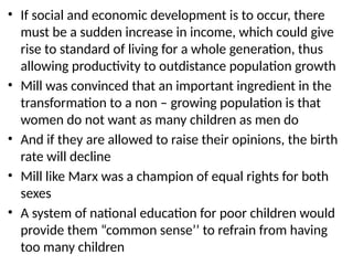 • If social and economic development is to occur, there
must be a sudden increase in income, which could give
rise to standard of living for a whole generation, thus
allowing productivity to outdistance population growth
• Mill was convinced that an important ingredient in the
transformation to a non – growing population is that
women do not want as many children as men do
• And if they are allowed to raise their opinions, the birth
rate will decline
• Mill like Marx was a champion of equal rights for both
sexes
• A system of national education for poor children would
provide them “common sense’’ to refrain from having
too many children
 