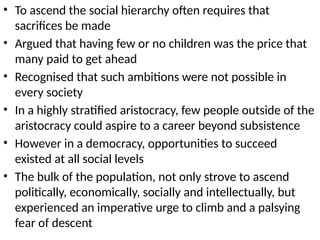 • To ascend the social hierarchy often requires that
sacrifices be made
• Argued that having few or no children was the price that
many paid to get ahead
• Recognised that such ambitions were not possible in
every society
• In a highly stratified aristocracy, few people outside of the
aristocracy could aspire to a career beyond subsistence
• However in a democracy, opportunities to succeed
existed at all social levels
• The bulk of the population, not only strove to ascend
politically, economically, socially and intellectually, but
experienced an imperative urge to climb and a palsying
fear of descent
 