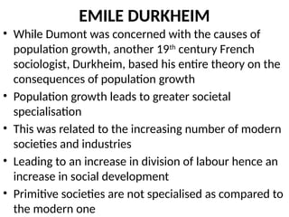 EMILE DURKHEIM
• While Dumont was concerned with the causes of
population growth, another 19th
century French
sociologist, Durkheim, based his entire theory on the
consequences of population growth
• Population growth leads to greater societal
specialisation
• This was related to the increasing number of modern
societies and industries
• Leading to an increase in division of labour hence an
increase in social development
• Primitive societies are not specialised as compared to
the modern one
 