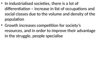 • In industrialised societies, there is a lot of
differentiation – increase in list of occupations and
social classes due to the volume and density of the
population
• Growth increases competition for society’s
resources, and in order to improve their advantage
in the struggle, people specialise
 