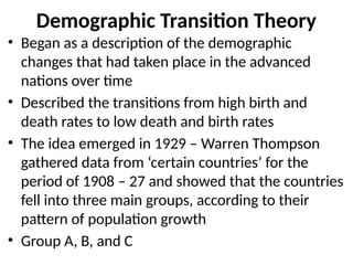 Demographic Transition Theory
• Began as a description of the demographic
changes that had taken place in the advanced
nations over time
• Described the transitions from high birth and
death rates to low death and birth rates
• The idea emerged in 1929 – Warren Thompson
gathered data from ‘certain countries’ for the
period of 1908 – 27 and showed that the countries
fell into three main groups, according to their
pattern of population growth
• Group A, B, and C
 