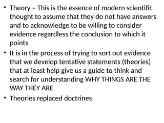 • Theory – This is the essence of modern scientific
thought to assume that they do not have answers
and to acknowledge to be willing to consider
evidence regardless the conclusion to which it
points
• It is in the process of trying to sort out evidence
that we develop tentative statements (theories)
that at least help give us a guide to think and
search for understanding WHY THINGS ARE THE
WAY THEY ARE
• Theories replaced doctrines
 