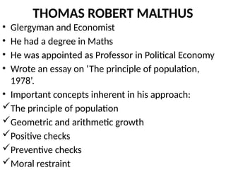 THOMAS ROBERT MALTHUS
• Glergyman and Economist
• He had a degree in Maths
• He was appointed as Professor in Political Economy
• Wrote an essay on ‘The principle of population,
1978’.
• Important concepts inherent in his approach:
The principle of population
Geometric and arithmetic growth
Positive checks
Preventive checks
Moral restraint
 