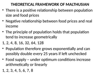 THEORETICAL FRAMEWORK OF MALTHUSIAN
• There is a positive relationship between population
size and food prices
• Negative relationship between food prices and real
income
• The principle of population holds that population
tend to increase geometrically
1, 2, 4, 8, 16, 32, 64, 128
• Population therefore grows exponentially and can
possibly double every 25 years if left unchecked
• Food supply – under optimum conditions increase
arithmetically or linearly
1, 2, 3, 4, 5, 6, 7, 8
 