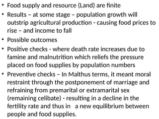 • Food supply and resource (Land) are finite
• Results – at some stage – population growth will
outstrip agricultural production - causing food prices to
rise – and income to fall
• Possible outcomes
• Positive checks - where death rate increases due to
famine and malnutrition which reliefs the pressure
placed on food supplies by population numbers
• Preventive checks – In Malthus terms, it meant moral
restraint through the postponement of marriage and
refraining from premarital or extramarital sex
(remaining celibate) - resulting in a decline in the
fertility rate and thus in a new equilibrium between
people and food supplies.
 