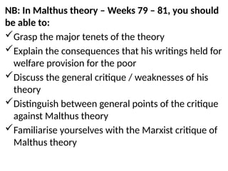 NB: In Malthus theory – Weeks 79 – 81, you should
be able to:
Grasp the major tenets of the theory
Explain the consequences that his writings held for
welfare provision for the poor
Discuss the general critique / weaknesses of his
theory
Distinguish between general points of the critique
against Malthus theory
Familiarise yourselves with the Marxist critique of
Malthus theory
 