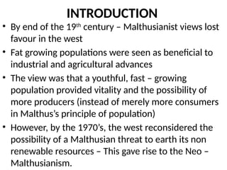 INTRODUCTION
• By end of the 19th
century – Malthusianist views lost
favour in the west
• Fat growing populations were seen as beneficial to
industrial and agricultural advances
• The view was that a youthful, fast – growing
population provided vitality and the possibility of
more producers (instead of merely more consumers
in Malthus’s principle of population)
• However, by the 1970’s, the west reconsidered the
possibility of a Malthusian threat to earth its non
renewable resources – This gave rise to the Neo –
Malthusianism.
 