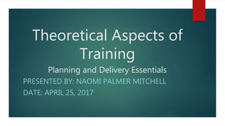 Theoretical Aspects of
Training
Planning and Delivery Essentials
PRESENTED BY: NAOMI PALMER MITCHELL
DATE: APRIL 25, 2017
 