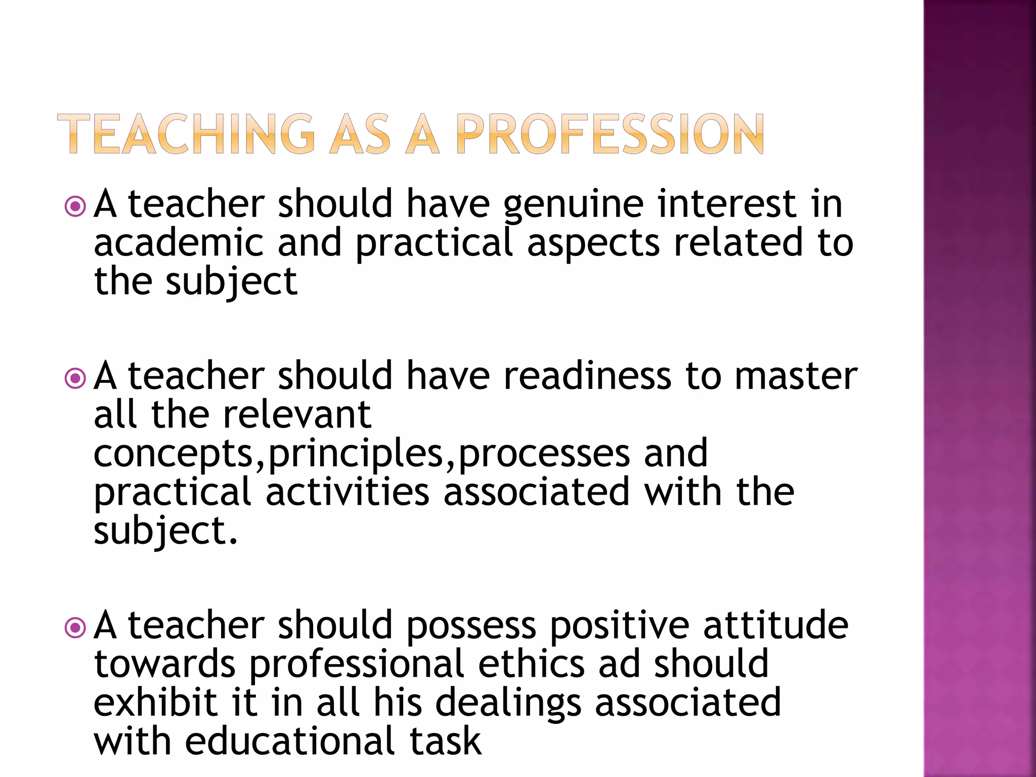  A teacher should have genuine interest in
academic and practical aspects related to
the subject
A teacher should have readiness to master
all the relevant
concepts,principles,processes and
practical activities associated with the
subject.
A teacher should possess positive attitude
towards professional ethics ad should
exhibit it in all his dealings associated
with educational task