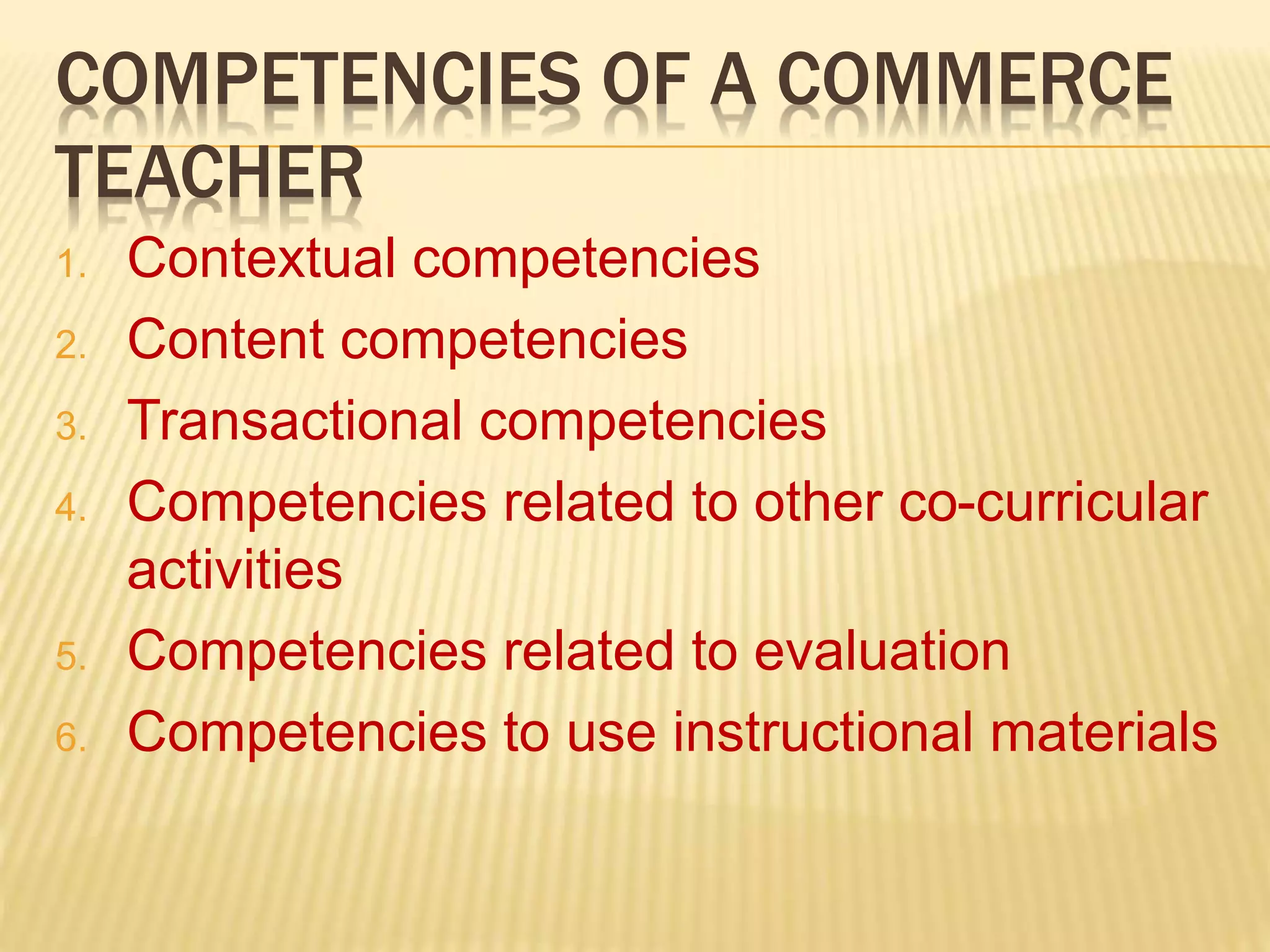 COMPETENCIES OF A COMMERCE
TEACHER
1. Contextual competencies
2. Content competencies
3. Transactional competencies
4. Competencies related to other co-curricular
activities
5. Competencies related to evaluation
6. Competencies to use instructional materials