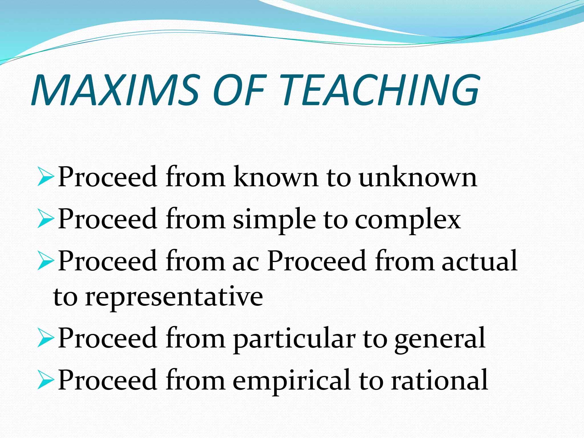 MAXIMS OF TEACHING
Proceed from known to unknown
Proceed from simple to complex
Proceed from ac Proceed from actual
to representative
Proceed from particular to general
Proceed from empirical to rational