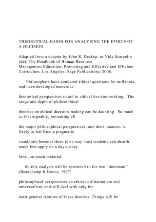 THEORETICAL BASES FOR ANALYZING THE ETHICS OF
A DECISION
Adapted from a chapter by John R. Deckop, in Vida Scarpello
(ed). The Handbook of Human Resource
Management Education: Promoting and Effective and Efficient
Curriculum, Los Angeles: Sage Publications, 2008.
Philosophers have pondered ethical questions for millennia,
and have developed numerous
theoretical perspectives to aid in ethical decision-making. The
range and depth of philosophical
theories on ethical decision-making can be daunting. So much
so that arguably, presenting all
the major philosophical perspectives, and their nuances, is
likely to fail from a pragmatic
standpoint because there is no way most students can absorb,
much less apply on a day-to-day
level, so much material.
So this analysis will be restricted to the two “dominant”
(Beauchamp & Bowie, 1997)
philosophical perspectives on ethics: utilitarianism and
universalism, and will deal with only the
most general features of these theories. Things will be
 