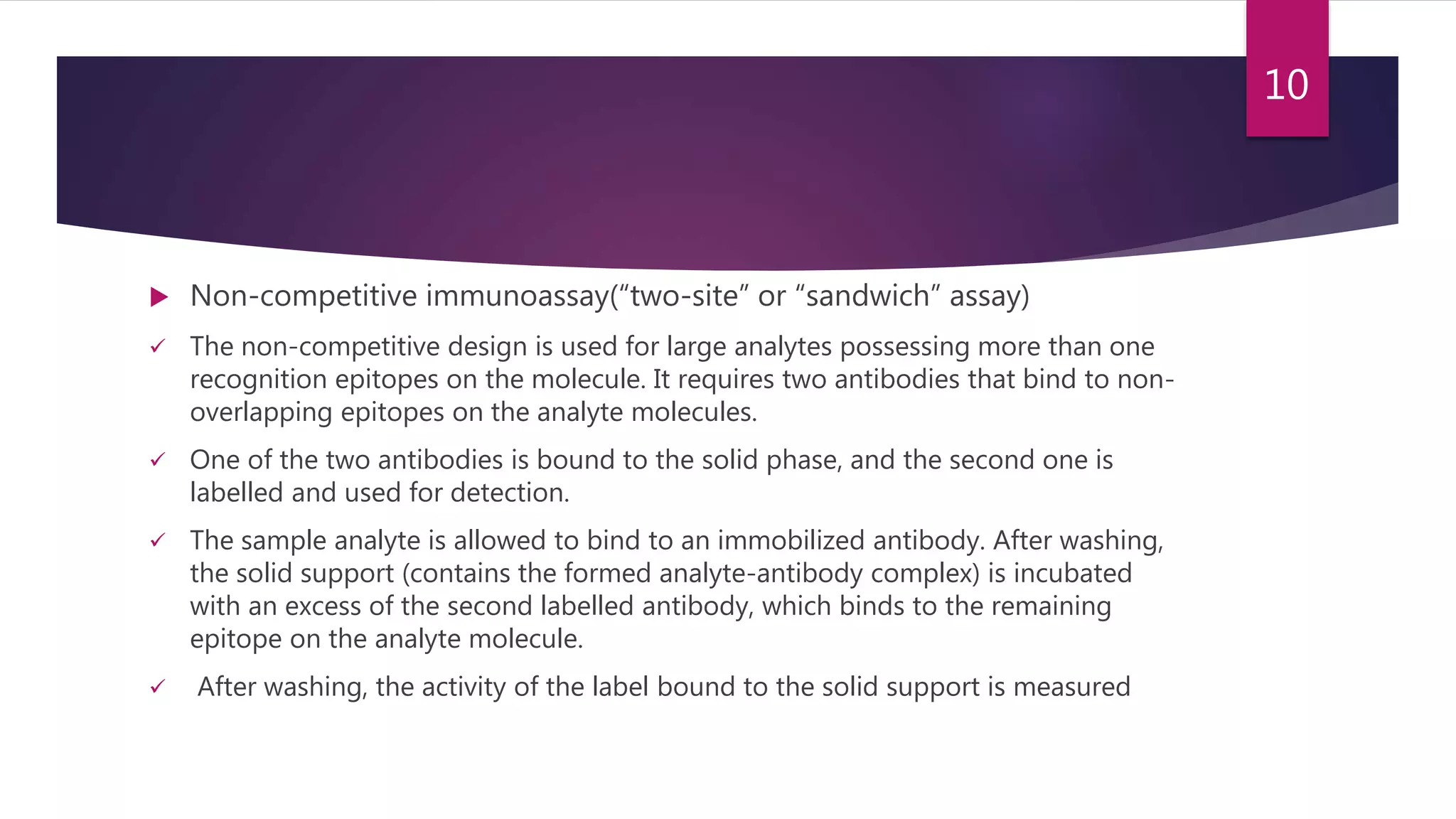  Non-competitive immunoassay(“two-site” or “sandwich” assay)
 The non-competitive design is used for large analytes possessing more than one
recognition epitopes on the molecule. It requires two antibodies that bind to non-
overlapping epitopes on the analyte molecules.
 One of the two antibodies is bound to the solid phase, and the second one is
labelled and used for detection.
 The sample analyte is allowed to bind to an immobilized antibody. After washing,
the solid support (contains the formed analyte-antibody complex) is incubated
with an excess of the second labelled antibody, which binds to the remaining
epitope on the analyte molecule.
 After washing, the activity of the label bound to the solid support is measured
10
 