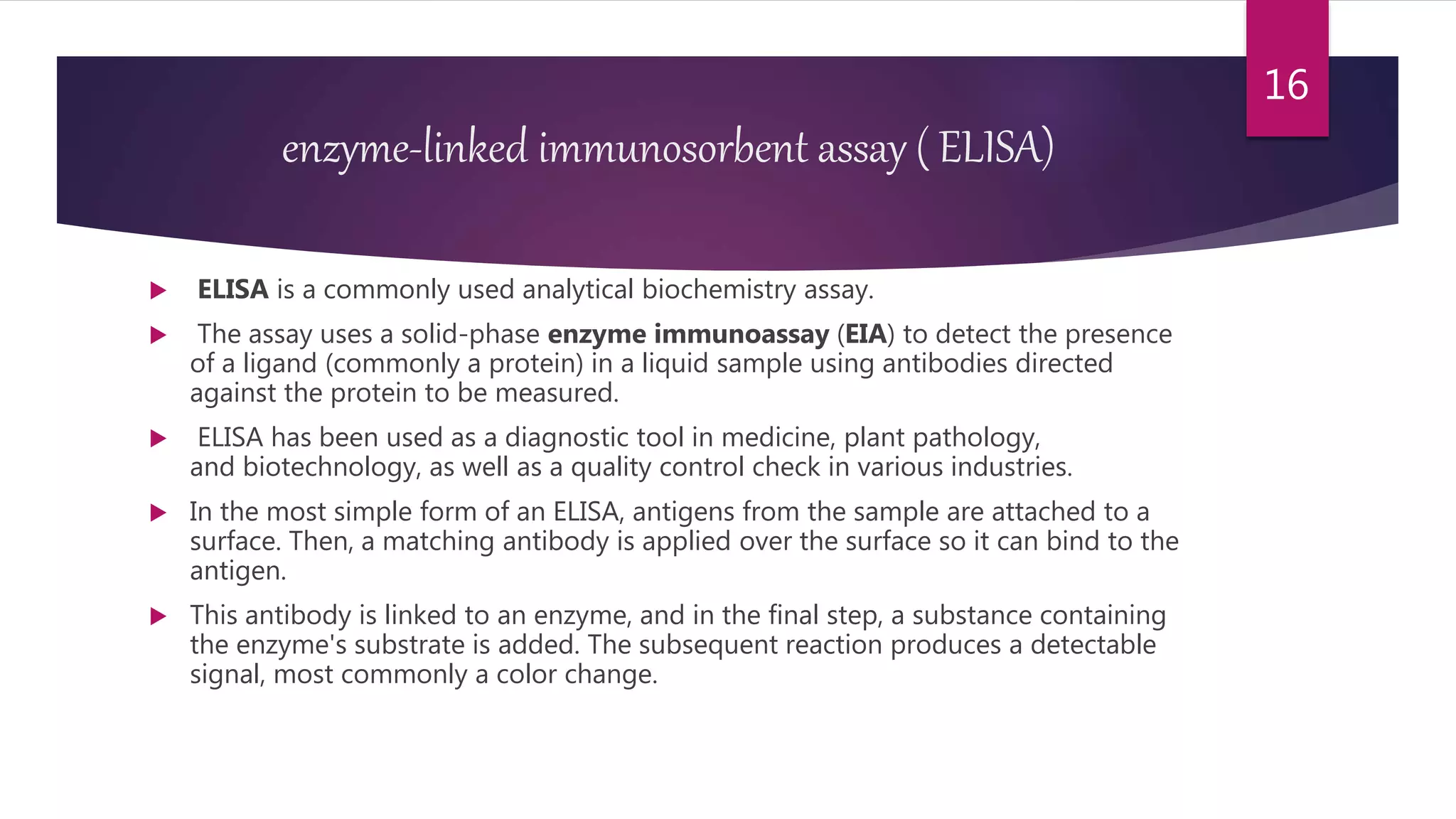 enzyme-linked immunosorbent assay ( ELISA)
 ELISA is a commonly used analytical biochemistry assay.
 The assay uses a solid-phase enzyme immunoassay (EIA) to detect the presence
of a ligand (commonly a protein) in a liquid sample using antibodies directed
against the protein to be measured.
 ELISA has been used as a diagnostic tool in medicine, plant pathology,
and biotechnology, as well as a quality control check in various industries.
 In the most simple form of an ELISA, antigens from the sample are attached to a
surface. Then, a matching antibody is applied over the surface so it can bind to the
antigen.
 This antibody is linked to an enzyme, and in the final step, a substance containing
the enzyme's substrate is added. The subsequent reaction produces a detectable
signal, most commonly a color change.
16
 