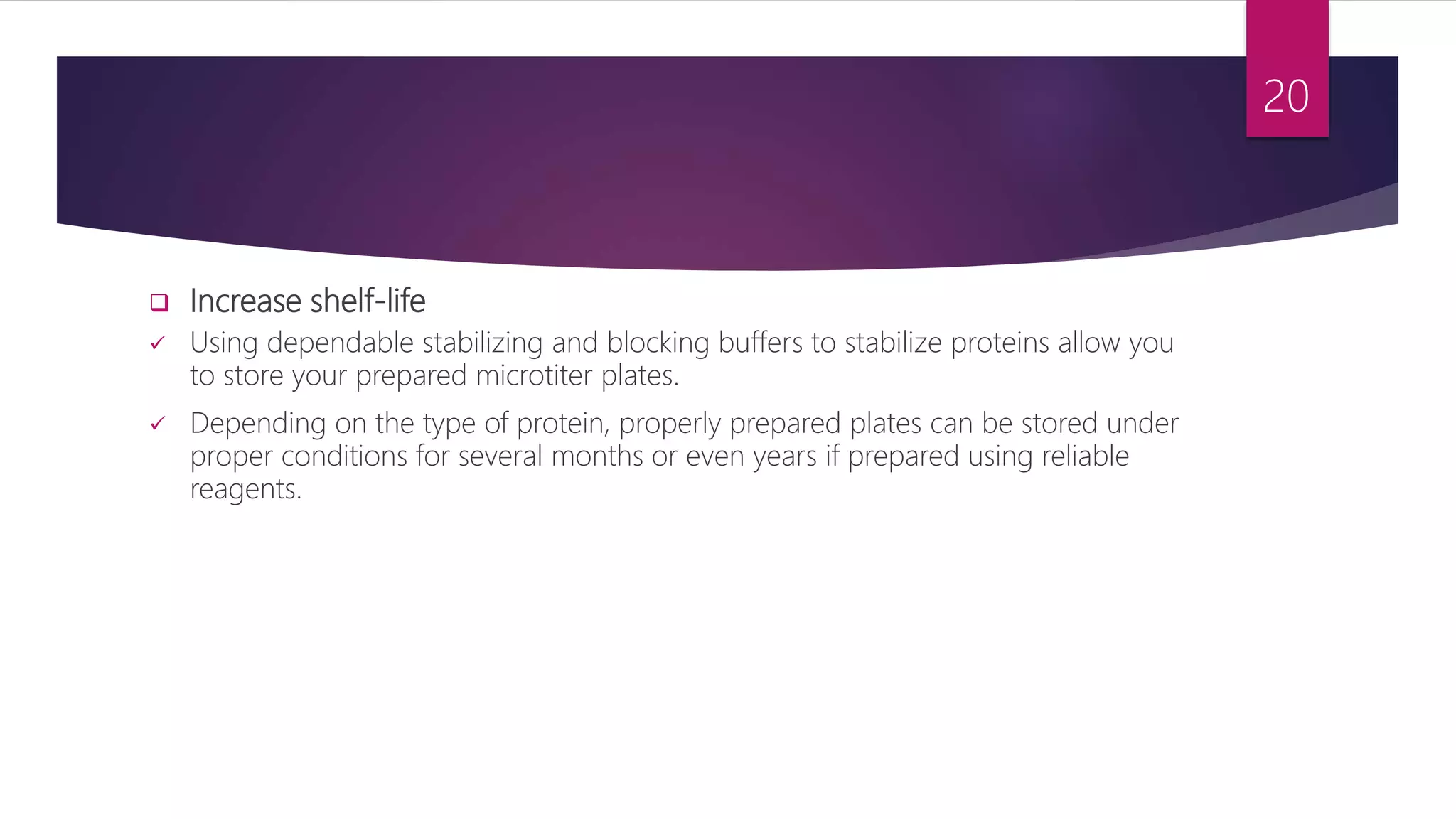  Increase shelf-life
 Using dependable stabilizing and blocking buffers to stabilize proteins allow you
to store your prepared microtiter plates.
 Depending on the type of protein, properly prepared plates can be stored under
proper conditions for several months or even years if prepared using reliable
reagents.
20
 