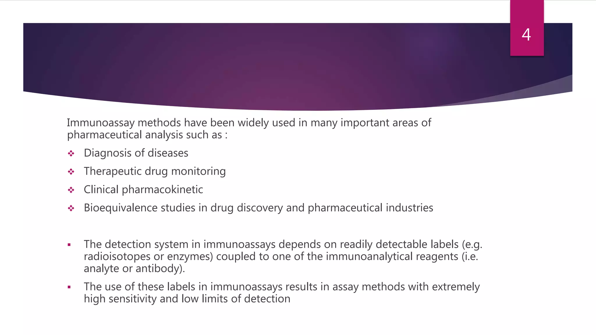 Immunoassay methods have been widely used in many important areas of
pharmaceutical analysis such as :
 Diagnosis of diseases
 Therapeutic drug monitoring
 Clinical pharmacokinetic
 Bioequivalence studies in drug discovery and pharmaceutical industries
 The detection system in immunoassays depends on readily detectable labels (e.g.
radioisotopes or enzymes) coupled to one of the immunoanalytical reagents (i.e.
analyte or antibody).
 The use of these labels in immunoassays results in assay methods with extremely
high sensitivity and low limits of detection
4
 