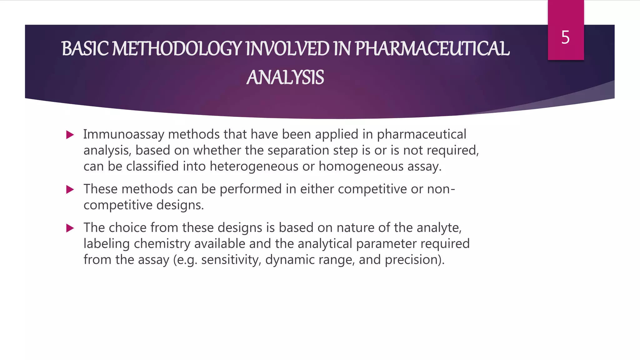 BASICMETHODOLOGY INVOLVEDIN PHARMACEUTICAL
ANALYSIS
 Immunoassay methods that have been applied in pharmaceutical
analysis, based on whether the separation step is or is not required,
can be classified into heterogeneous or homogeneous assay.
 These methods can be performed in either competitive or non-
competitive designs.
 The choice from these designs is based on nature of the analyte,
labeling chemistry available and the analytical parameter required
from the assay (e.g. sensitivity, dynamic range, and precision).
5
 