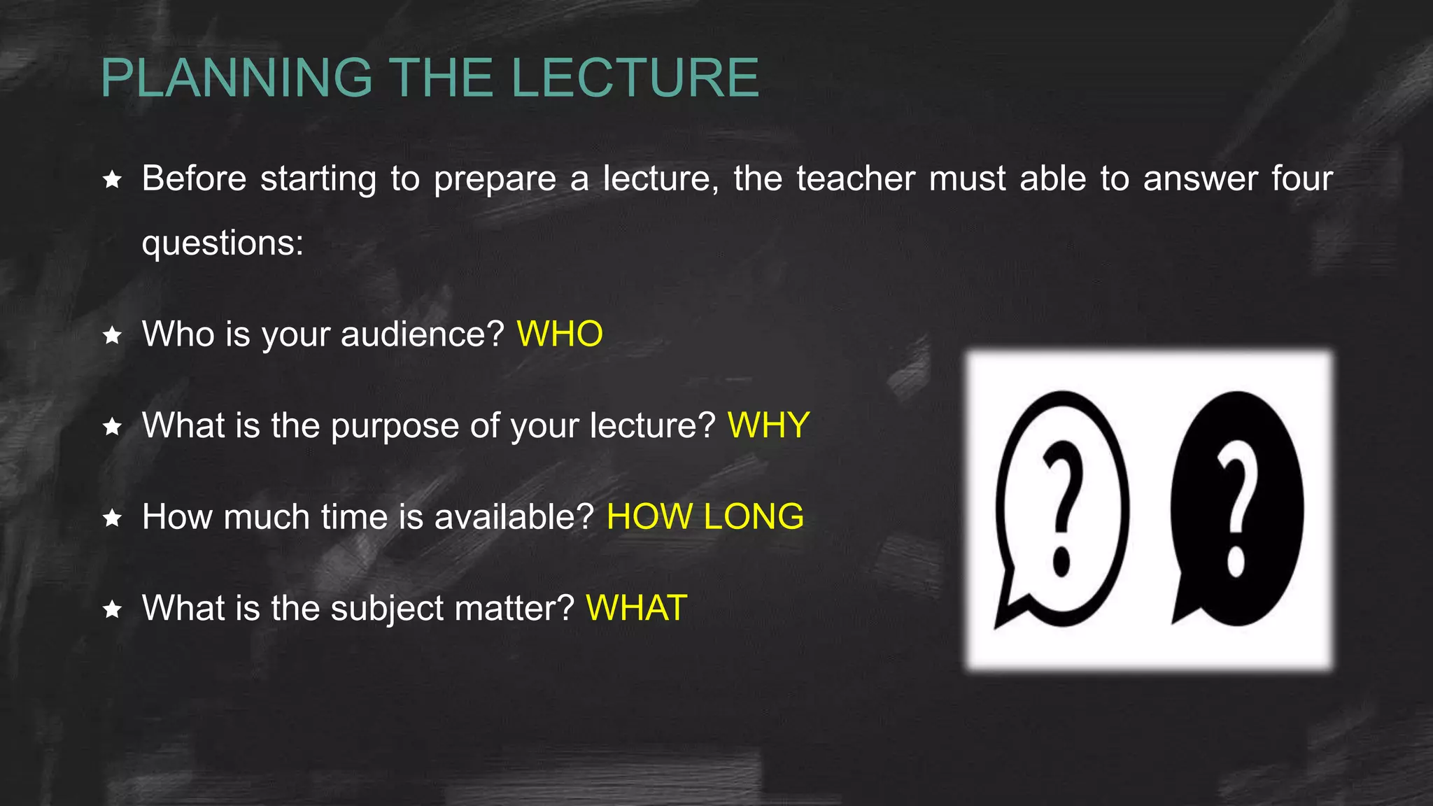 PLANNING THE LECTURE
 Before starting to prepare a lecture, the teacher must able to answer four
questions:
 Who is your audience? WHO
 What is the purpose of your lecture? WHY
 How much time is available? HOW LONG
 What is the subject matter? WHAT
 