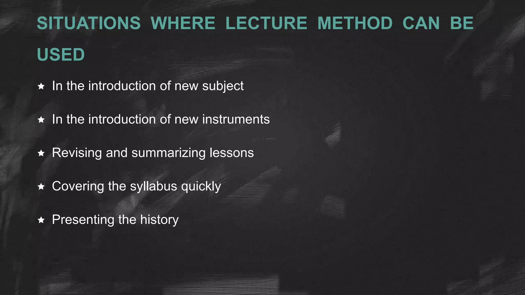 SITUATIONS WHERE LECTURE METHOD CAN BE
USED
 In the introduction of new subject
 In the introduction of new instruments
 Revising and summarizing lessons
 Covering the syllabus quickly
 Presenting the history
 