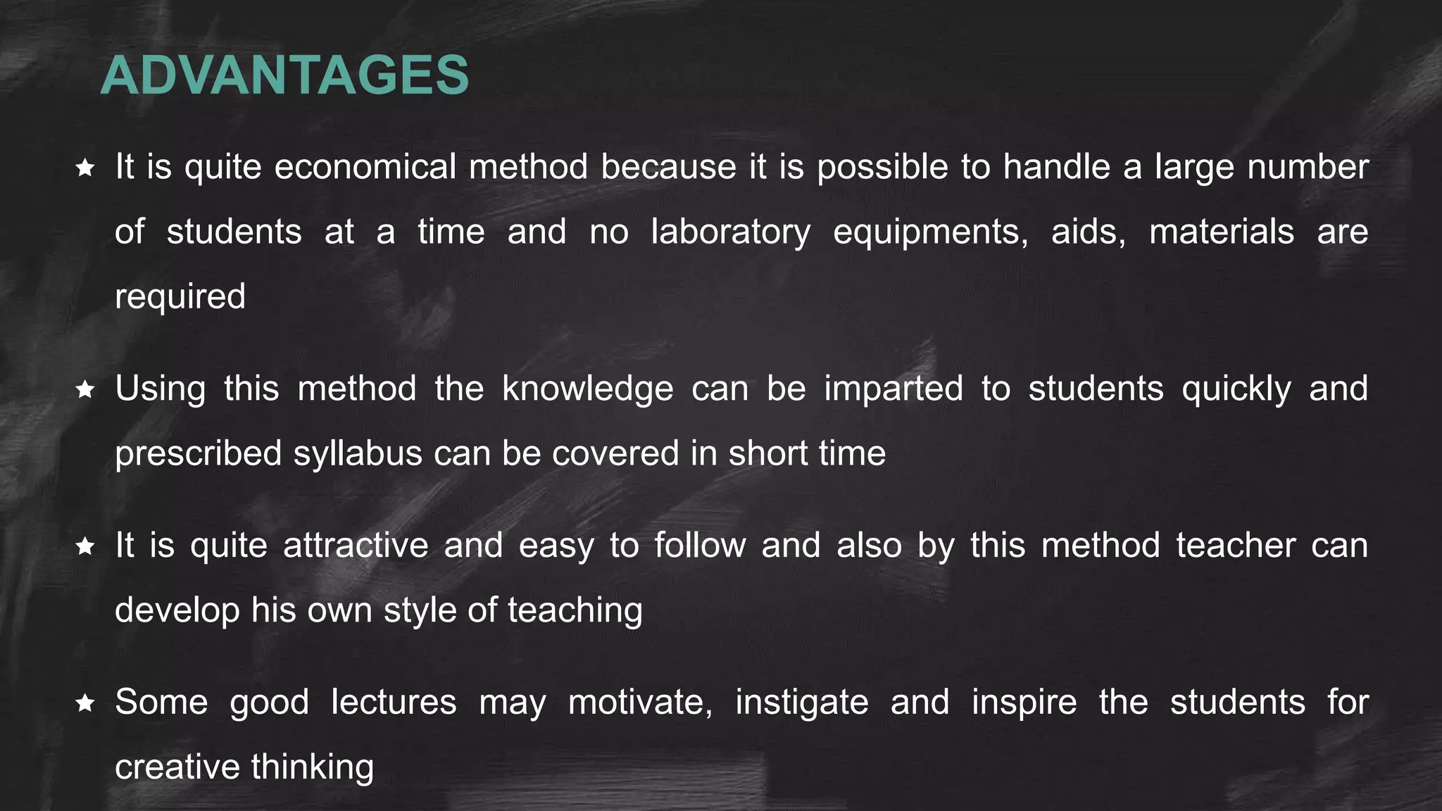 ADVANTAGES
 It is quite economical method because it is possible to handle a large number
of students at a time and no laboratory equipments, aids, materials are
required
 Using this method the knowledge can be imparted to students quickly and
prescribed syllabus can be covered in short time
 It is quite attractive and easy to follow and also by this method teacher can
develop his own style of teaching
 Some good lectures may motivate, instigate and inspire the students for
creative thinking
 