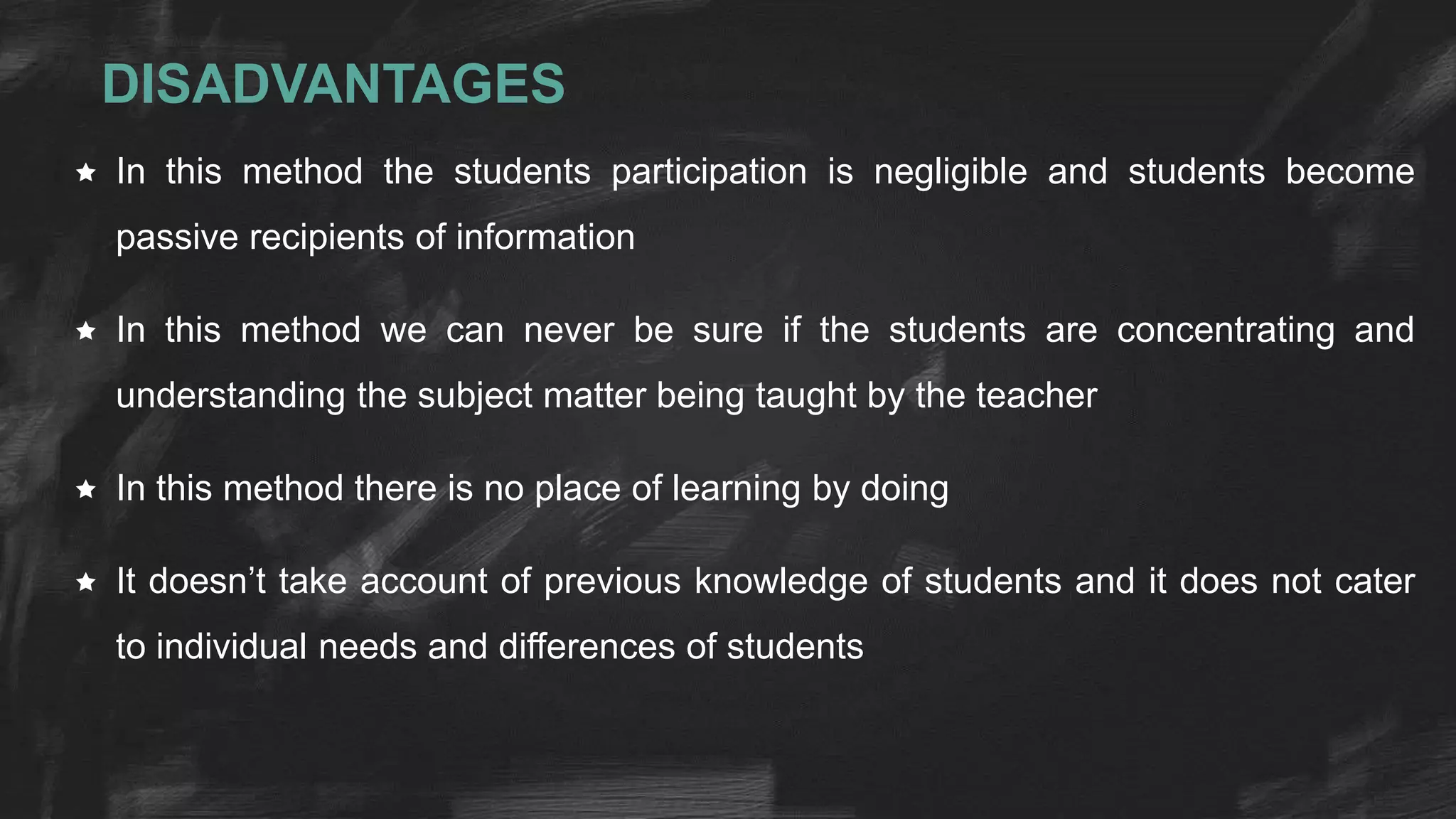 DISADVANTAGES
 In this method the students participation is negligible and students become
passive recipients of information
 In this method we can never be sure if the students are concentrating and
understanding the subject matter being taught by the teacher
 In this method there is no place of learning by doing
 It doesn’t take account of previous knowledge of students and it does not cater
to individual needs and differences of students
 