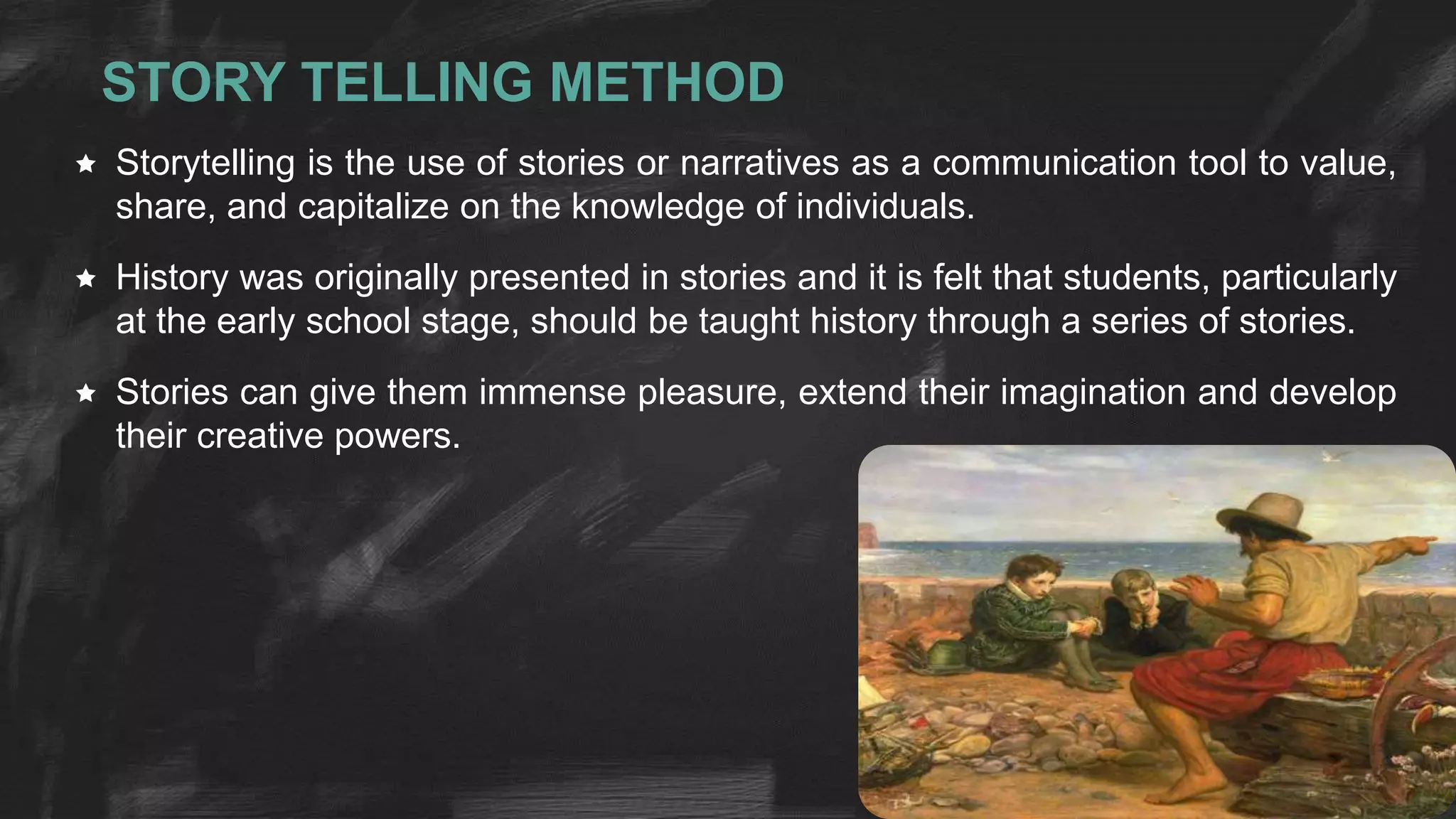 STORY TELLING METHOD
 Storytelling is the use of stories or narratives as a communication tool to value,
share, and capitalize on the knowledge of individuals.
 History was originally presented in stories and it is felt that students, particularly
at the early school stage, should be taught history through a series of stories.
 Stories can give them immense pleasure, extend their imagination and develop
their creative powers.
 