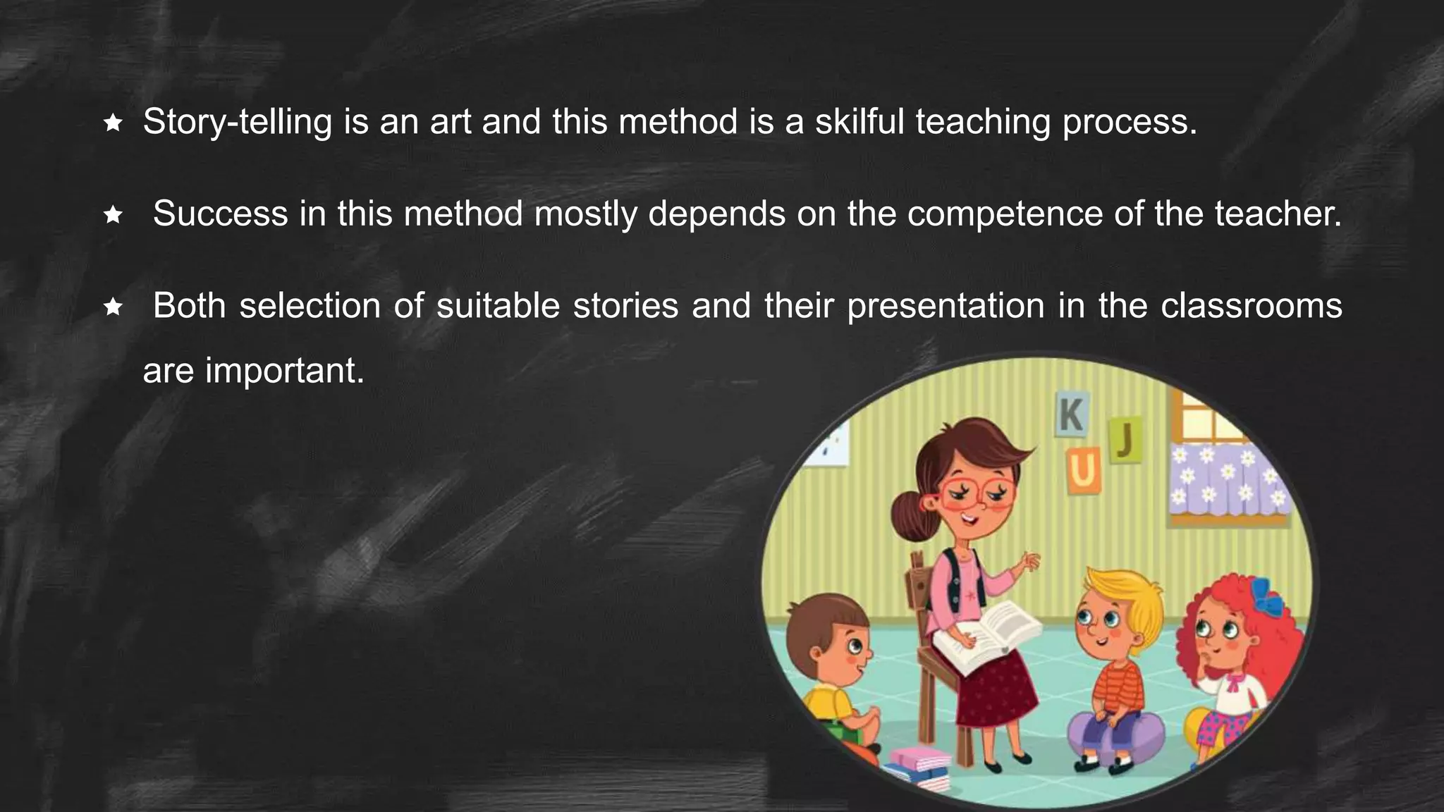  Story-telling is an art and this method is a skilful teaching process.
 Success in this method mostly depends on the competence of the teacher.
 Both selection of suitable stories and their presentation in the classrooms
are important.
 