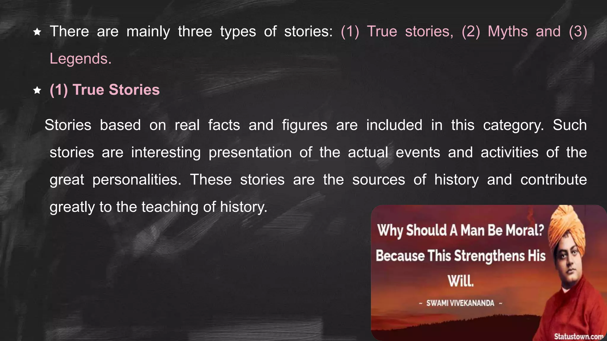  There are mainly three types of stories: (1) True stories, (2) Myths and (3)
Legends.
 (1) True Stories
Stories based on real facts and figures are included in this category. Such
stories are interesting presentation of the actual events and activities of the
great personalities. These stories are the sources of history and contribute
greatly to the teaching of history.
 