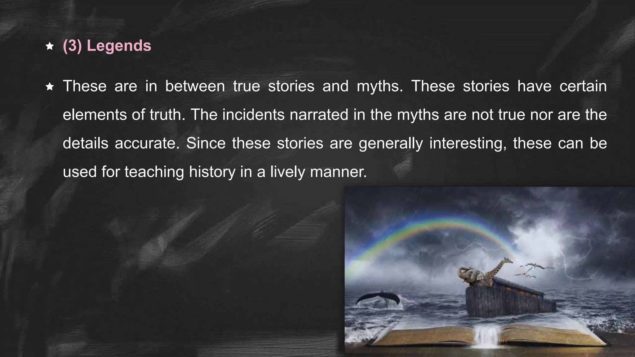  (3) Legends
 These are in between true stories and myths. These stories have certain
elements of truth. The incidents narrated in the myths are not true nor are the
details accurate. Since these stories are generally interesting, these can be
used for teaching history in a lively manner.
 