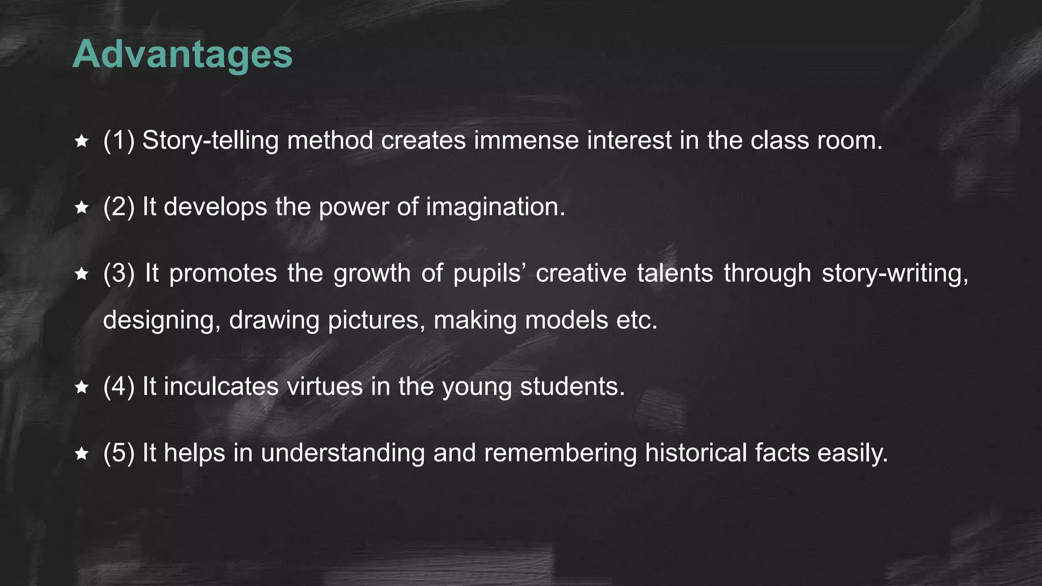 Advantages
 (1) Story-telling method creates immense interest in the class room.
 (2) It develops the power of imagination.
 (3) It promotes the growth of pupils’ creative talents through story-writing,
designing, drawing pictures, making models etc.
 (4) It inculcates virtues in the young students.
 (5) It helps in understanding and remembering historical facts easily.
 