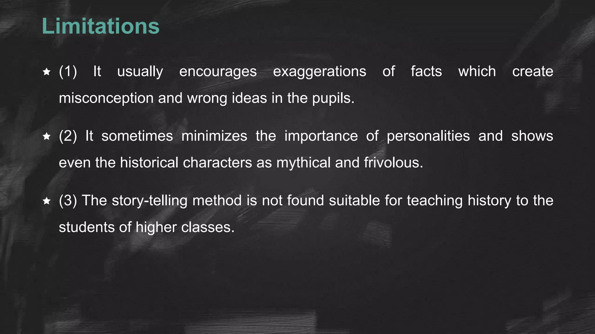 Limitations
 (1) It usually encourages exaggerations of facts which create
misconception and wrong ideas in the pupils.
 (2) It sometimes minimizes the importance of personalities and shows
even the historical characters as mythical and frivolous.
 (3) The story-telling method is not found suitable for teaching history to the
students of higher classes.
 