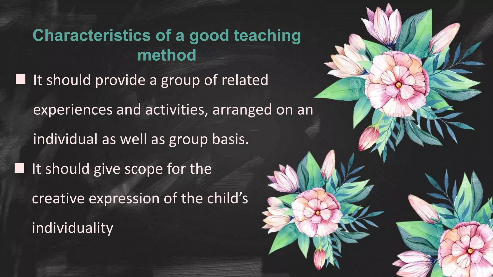 Characteristics of a good teaching
method
 It should provide a group of related
experiences and activities, arranged on an
individual as well as group basis.
 It should give scope for the
creative expression of the child’s
individuality
 
