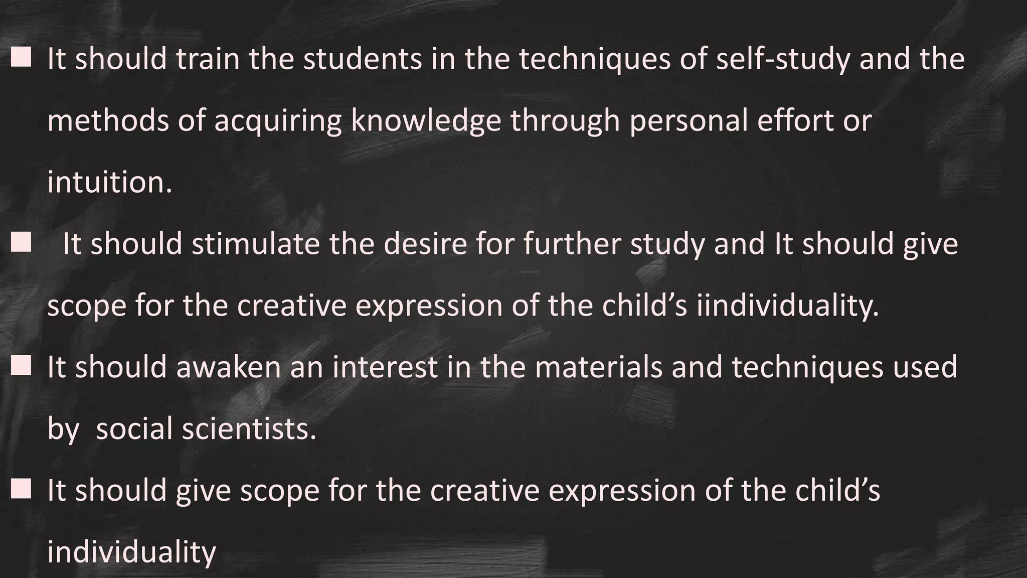  It should train the students in the techniques of self-study and the
methods of acquiring knowledge through personal effort or
intuition.
 It should stimulate the desire for further study and It should give
scope for the creative expression of the child’s iindividuality.
 It should awaken an interest in the materials and techniques used
by social scientists.
 It should give scope for the creative expression of the child’s
individuality
 