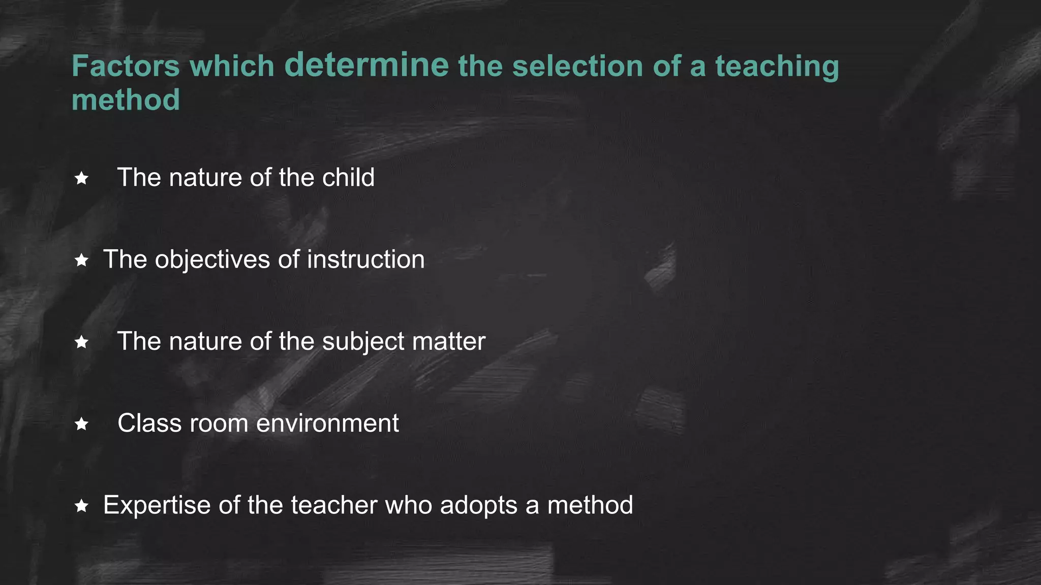 Factors which determine the selection of a teaching
method
 The nature of the child
 The objectives of instruction
 The nature of the subject matter
 Class room environment
 Expertise of the teacher who adopts a method
 