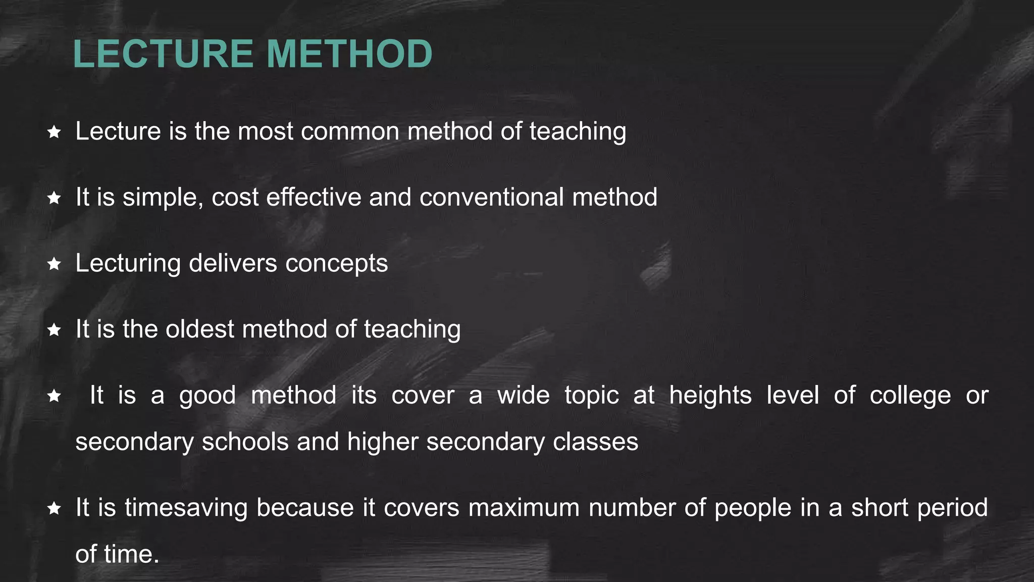 LECTURE METHOD
 Lecture is the most common method of teaching
 It is simple, cost effective and conventional method
 Lecturing delivers concepts
 It is the oldest method of teaching
 It is a good method its cover a wide topic at heights level of college or
secondary schools and higher secondary classes
 It is timesaving because it covers maximum number of people in a short period
of time.
 