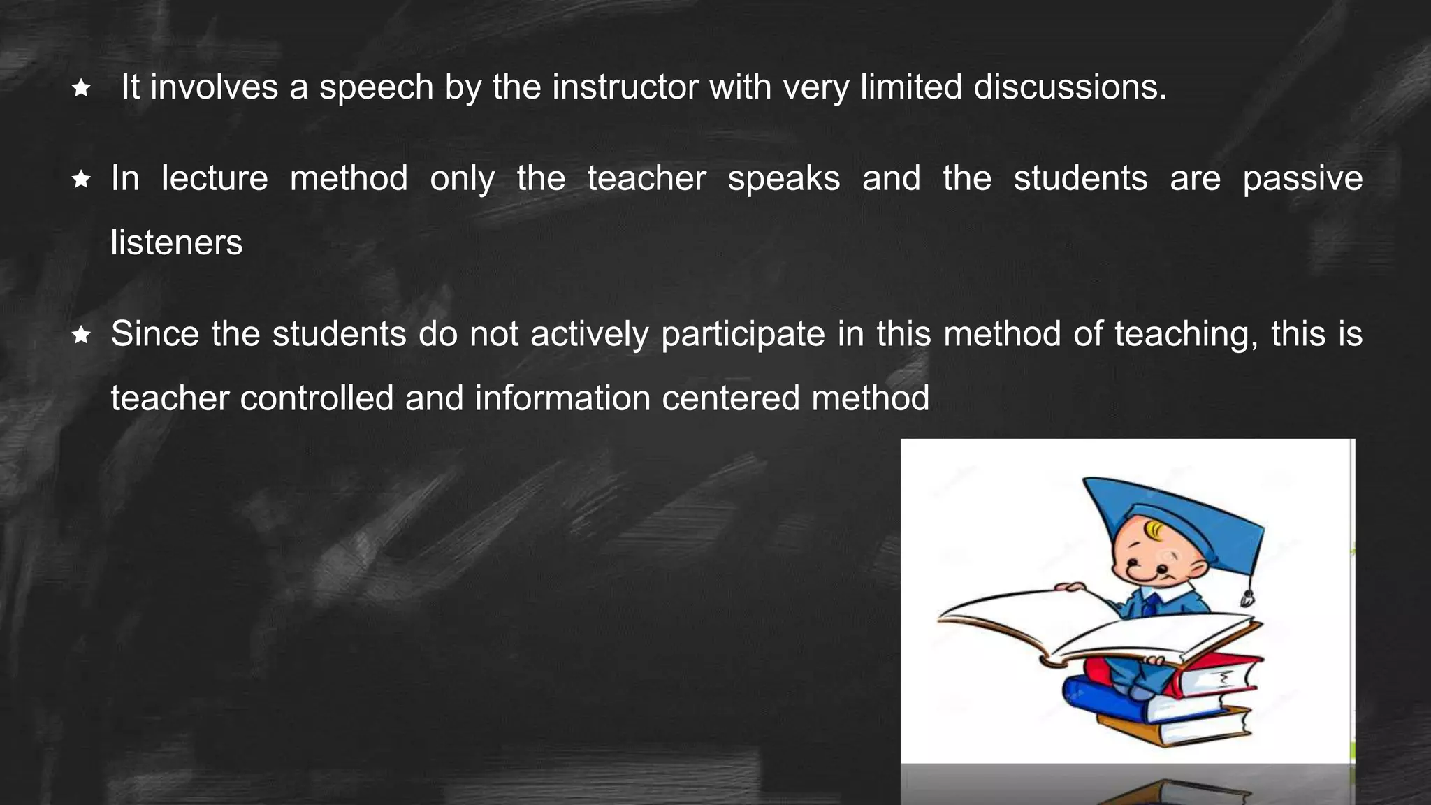  It involves a speech by the instructor with very limited discussions.
 In lecture method only the teacher speaks and the students are passive
listeners
 Since the students do not actively participate in this method of teaching, this is
teacher controlled and information centered method
 