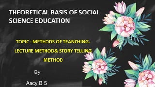 By
Ancy B S
THEORETICAL BASIS OF SOCIAL
SCIENCE EDUCATION
TOPIC : METHODS OF TEANCHING-
LECTURE METHOD& STORY TELLING
METHOD
 