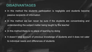 DISADVANTAGES
 In this method the students participation is negligible and students become
passive recipients of information
 In this method we can never be sure if the students are concentrating and
understanding the subject matter being taught by the teacher
 In this method there is no place of learning by doing
 It doesn’t take account of previous knowledge of students and it does not cater
to individual needs and differences of students
 