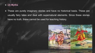  (2) Myths
 These are purely imaginary stories and have no historical basis. These are
usually fairy tales and deal with supernatural elements. Since these stories
have no truth, these cannot be used for teaching history.
 