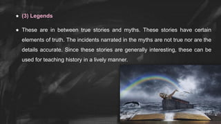  (3) Legends
 These are in between true stories and myths. These stories have certain
elements of truth. The incidents narrated in the myths are not true nor are the
details accurate. Since these stories are generally interesting, these can be
used for teaching history in a lively manner.
 