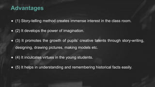Advantages
 (1) Story-telling method creates immense interest in the class room.
 (2) It develops the power of imagination.
 (3) It promotes the growth of pupils’ creative talents through story-writing,
designing, drawing pictures, making models etc.
 (4) It inculcates virtues in the young students.
 (5) It helps in understanding and remembering historical facts easily.
 