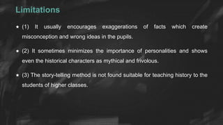 Limitations
 (1) It usually encourages exaggerations of facts which create
misconception and wrong ideas in the pupils.
 (2) It sometimes minimizes the importance of personalities and shows
even the historical characters as mythical and frivolous.
 (3) The story-telling method is not found suitable for teaching history to the
students of higher classes.
 