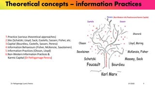 Dr Pethigamage (Lami) Perera 3/1/2020 1
Theoretical concepts – information Practices
1.Practice (various theoretical approaches)
2.Site (Schatzki; Lloyd; Sack; Castells; Sassen; Fisher, etc.
3.Capital (Bourdieu, Castells, Sassen, Perera)
4.Information Behaviours (Fisher, McKenzie, Savolainen)
5.Information Practices (Olsson, Lloyd)
6.Non-Western Information Practices &
Karmic Capital (Dr Pethigamage Perera)
 