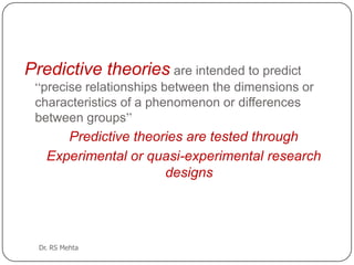 Predictive theories are intended to predict
“precise relationships between the dimensions or
characteristics of a phenomenon or differences
between groups”

Predictive theories are tested through
Experimental or quasi-experimental research
designs

Dr. RS Mehta

 