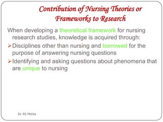 Contribution of Nursing Theories or
Frameworks to Research
When developing a theoretical framework for nursing
research studies, knowledge is acquired through:
Disciplines other than nursing and borrowed for the
purpose of answering nursing questions
Identifying and asking questions about phenomena that
are unique to nursing

Dr. RS Mehta

 