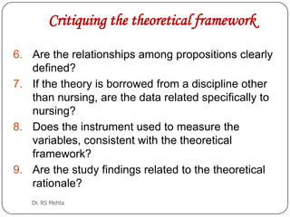 Critiquing the theoretical framework
6. Are the relationships among propositions clearly
defined?
7. If the theory is borrowed from a discipline other
than nursing, are the data related specifically to
nursing?
8. Does the instrument used to measure the
variables, consistent with the theoretical
framework?
9. Are the study findings related to the theoretical
rationale?
Dr. RS Mehta

 
