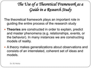 The Use of a Theoretical Framework as a
Guide in a Research Study
The theoretical framework plays an important role in
guiding the entire process of the research study
 Theories are constructed in order to explain, predict

and master phenomena (e.g. relationships, events, or
the behavior). In many instances we are constructing
models of reality.
 A theory makes generalizations about observations and

consists of an interrelated, coherent set of ideas and
models.
Dr. RS Mehta

 