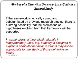 The Use of a Theoretical Framework as a Guide in a
Research Study
If the framework is logically sound and
substantiated by previous research studies, there is
a strong possibility that the predictions or
hypotheses evolving from that framework will be
supported

In some cases, a theoretical rationale in
inappropriately used. e.g. a theory is designed to
explain a particular behavior in infants may not be
appropriate for the study of those behaviors in
adults
Dr. RS Mehta

 