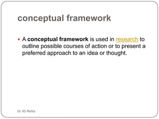 conceptual framework
 A conceptual framework is used in research to

outline possible courses of action or to present a
preferred approach to an idea or thought.

Dr. RS Mehta

 