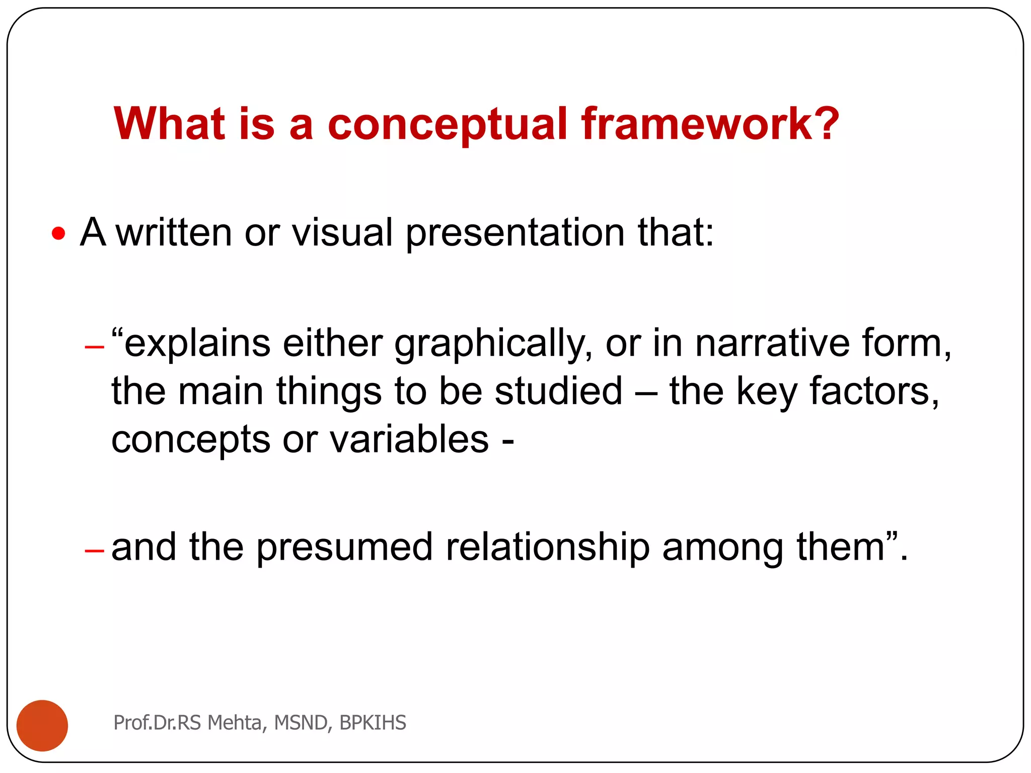 What is a conceptual framework?
 A written or visual presentation that:
– “explains either graphically, or in narrative form,
the main things to be studied – the key factors,
concepts or variables -
– and the presumed relationship among them”.
Prof.Dr.RS Mehta, MSND, BPKIHS
 